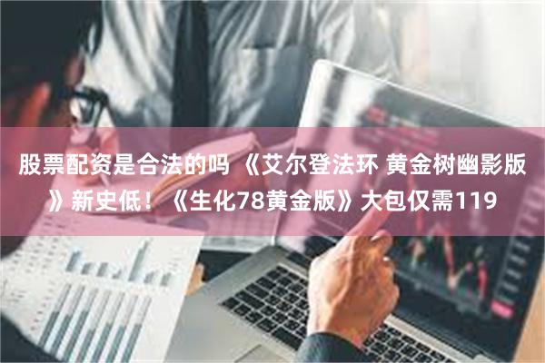 股票配资是合法的吗 《艾尔登法环 黄金树幽影版》新史低！《生化78黄金版》大包仅需119