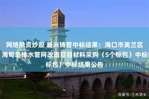 网络融资炒股 新兴铸管中标结果：海口市美兰区主城区、海甸岛排水管网改造项目材料采购（5个标包）中标结果公告