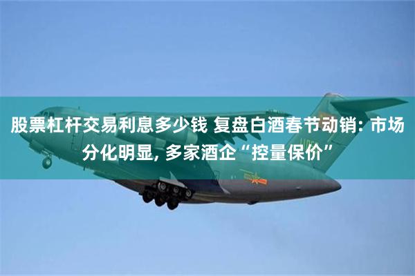 股票杠杆交易利息多少钱 复盘白酒春节动销: 市场分化明显, 多家酒企“控量保价”