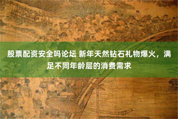 股票配资安全吗论坛 新年天然钻石礼物爆火，满足不同年龄层的消费需求