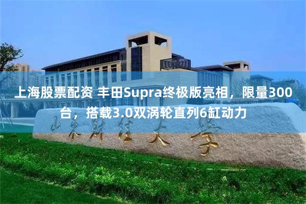 上海股票配资 丰田Supra终极版亮相，限量300台，搭载3.0双涡轮直列6缸动力