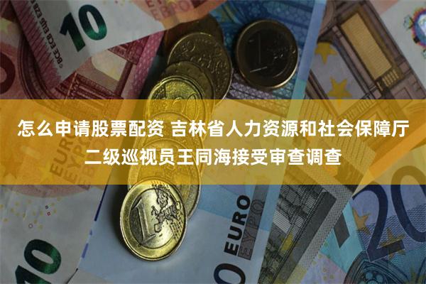 怎么申请股票配资 吉林省人力资源和社会保障厅二级巡视员王同海接受审查调查