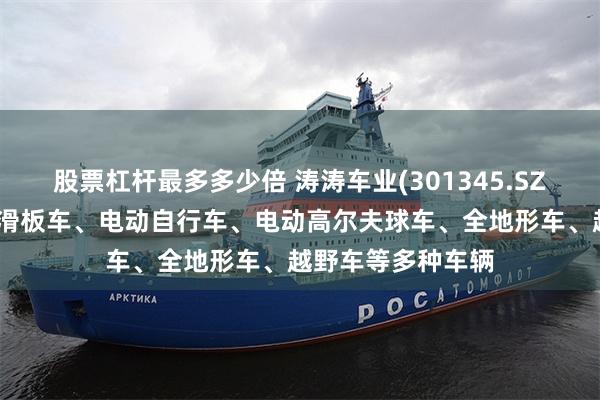 股票杠杆最多多少倍 涛涛车业(301345.SZ)：产品包括电动滑板车、电动自行车、电动高尔夫球车、全地形车、越野车等多种车辆