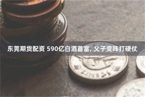 东莞期货配资 590亿白酒首富, 父子变阵打硬仗