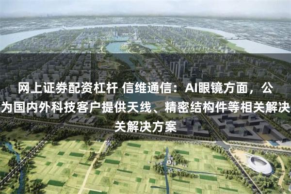 网上证劵配资杠杆 信维通信：AI眼镜方面，公司可为国内外科技客户提供天线、精密结构件等相关解决方案