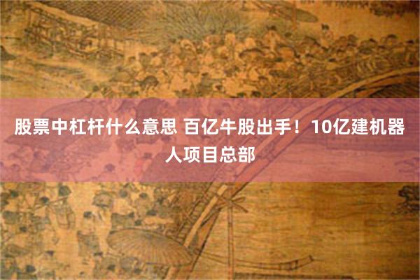 股票中杠杆什么意思 百亿牛股出手！10亿建机器人项目总部