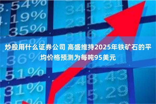 炒股用什么证券公司 高盛维持2025年铁矿石的平均价格预测为每吨95美元