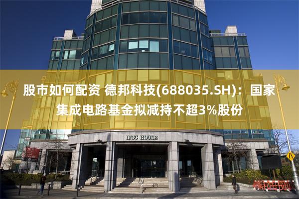 股市如何配资 德邦科技(688035.SH)：国家集成电路基金拟减持不超3%股份