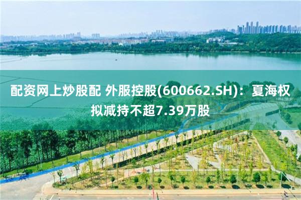 配资网上炒股配 外服控股(600662.SH)：夏海权拟减持不超7.39万股