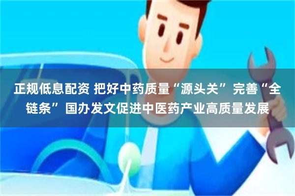 正规低息配资 把好中药质量“源头关” 完善“全链条” 国办发文促进中医药产业高质量发展