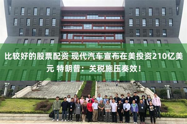 比较好的股票配资 现代汽车宣布在美投资210亿美元 特朗普：关税施压奏效！