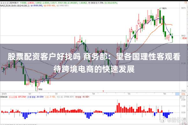 股票配资客户好找吗 商务部：望各国理性客观看待跨境电商的快速发展