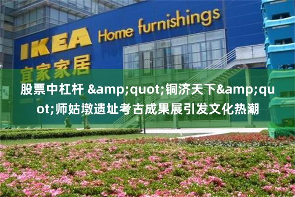 股票中杠杆 &quot;铜济天下&quot;师姑墩遗址考古成果展引发文化热潮