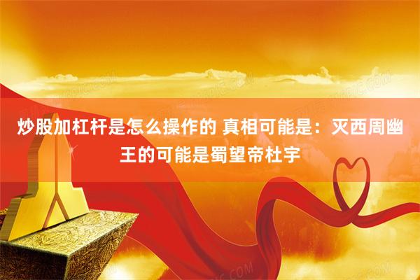 炒股加杠杆是怎么操作的 真相可能是：灭西周幽王的可能是蜀望帝杜宇