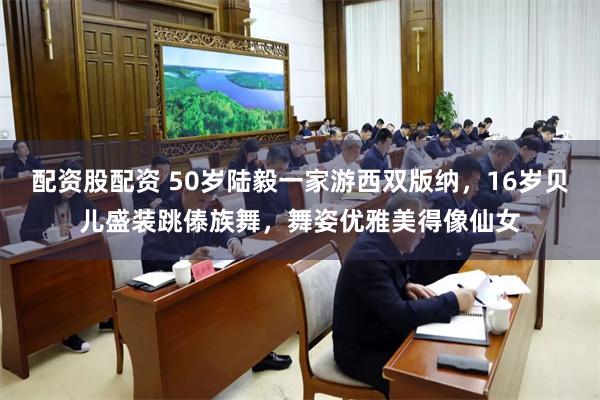 配资股配资 50岁陆毅一家游西双版纳，16岁贝儿盛装跳傣族舞，舞姿优雅美得像仙女