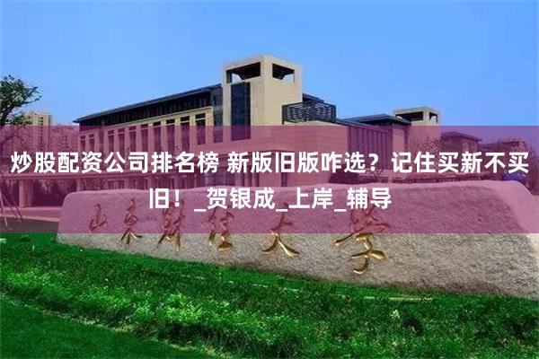 炒股配资公司排名榜 新版旧版咋选？记住买新不买旧！_贺银成_上岸_辅导
