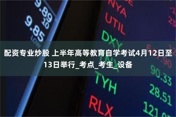 配资专业炒股 上半年高等教育自学考试4月12日至13日举行_考点_考生_设备