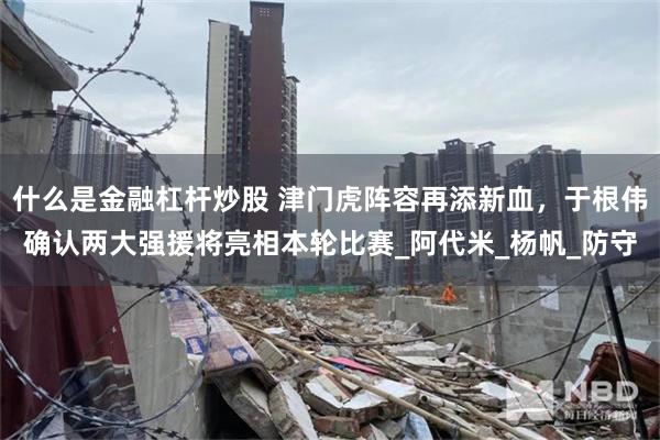 什么是金融杠杆炒股 津门虎阵容再添新血，于根伟确认两大强援将亮相本轮比赛_阿代米_杨帆_防守