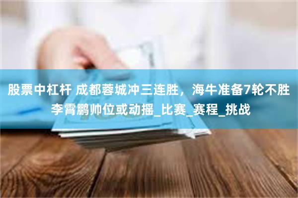 股票中杠杆 成都蓉城冲三连胜，海牛准备7轮不胜 李霄鹏帅位或动摇_比赛_赛程_挑战
