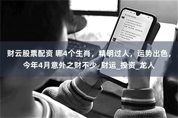 财云股票配资 哪4个生肖，精明过人，运势出色，今年4月意外之财不少_财运_投资_龙人