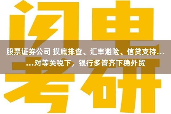 股票证券公司 摸底排查、汇率避险、信贷支持……对等关税下，银行多管齐下稳外贸