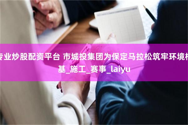 专业炒股配资平台 市城投集团为保定马拉松筑牢环境根基_施工_赛事_laiyu
