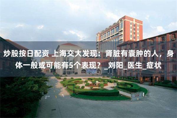 炒股按日配资 上海交大发现：肾脏有囊肿的人，身体一般或可能有5个表现？_刘阳_医生_症状