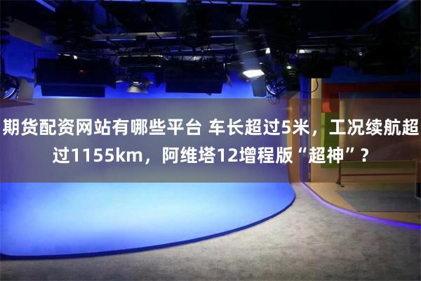 期货配资网站有哪些平台 车长超过5米，工况续航超过1155km，阿维塔12增程版“超神”？