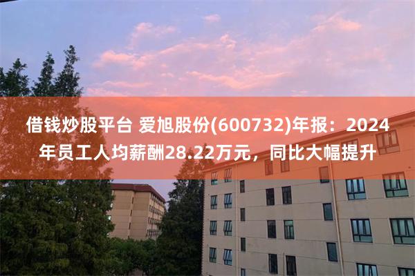 借钱炒股平台 爱旭股份(600732)年报：2024年员工人均薪酬28.22万元，同比大幅提升