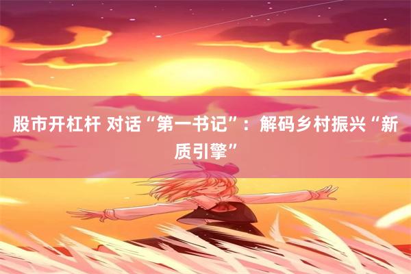 股市开杠杆 对话“第一书记”：解码乡村振兴“新质引擎”