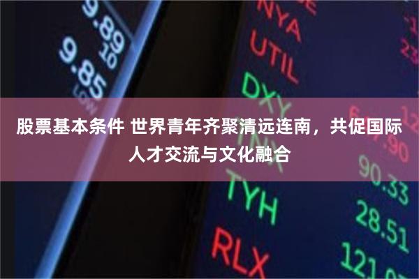 股票基本条件 世界青年齐聚清远连南，共促国际人才交流与文化融合