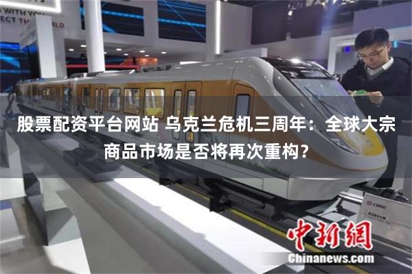 股票配资平台网站 乌克兰危机三周年：全球大宗商品市场是否将再次重构？