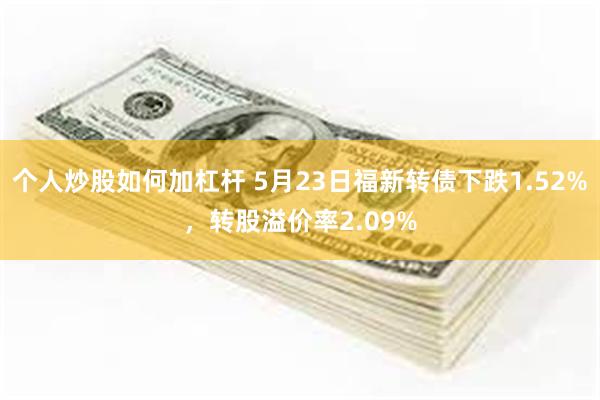 个人炒股如何加杠杆 5月23日福新转债下跌1.52%，转股溢价率2.09%