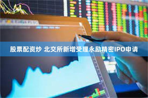 股票配资炒 北交所新增受理永励精密IPO申请