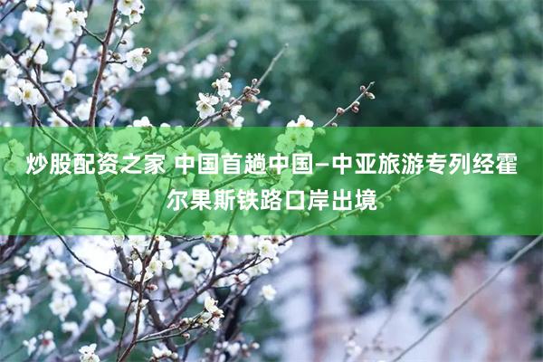炒股配资之家 中国首趟中国—中亚旅游专列经霍尔果斯铁路口岸出境