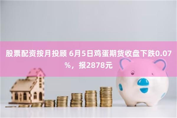 股票配资按月投顾 6月5日鸡蛋期货收盘下跌0.07%，报2878元