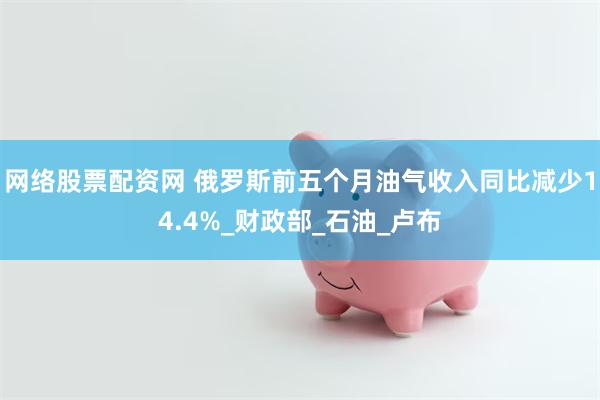 网络股票配资网 俄罗斯前五个月油气收入同比减少14.4%_财政部_石油_卢布