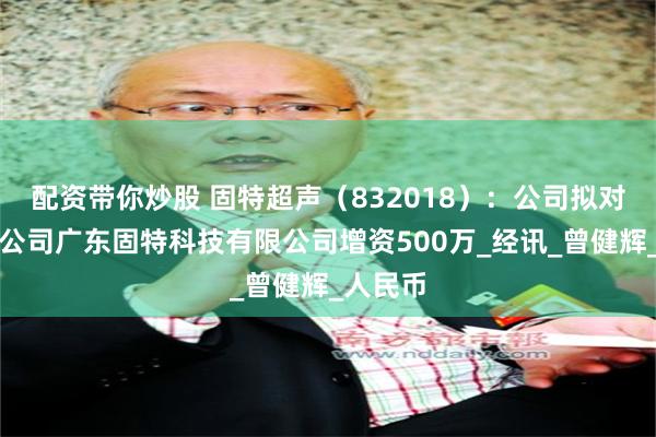 配资带你炒股 固特超声（832018）：公司拟对控股子公司广东固特科技有限公司增资500万_经讯_曾健辉_人民币