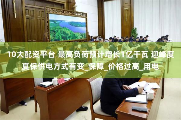 10大配资平台 最高负荷预计增长1亿千瓦 迎峰度夏保供电方式有变_保障_价格过高_用电