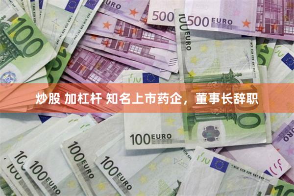 炒股 加杠杆 知名上市药企，董事长辞职