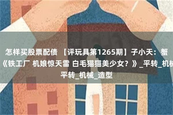 怎样买股票配债 【评玩具第1265期】子小天：蟹子测评《铁工厂 机娘惊天雷 白毛猫猫美少女？》_平转_机械_造型